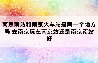 南京南站和南京火车站是同一个地方吗 去南京玩在南京站还是南京南站好